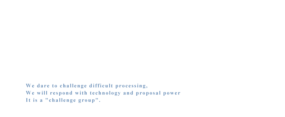 We dare to challenge difficult processing,We will respond with technology and proposal power It is a 